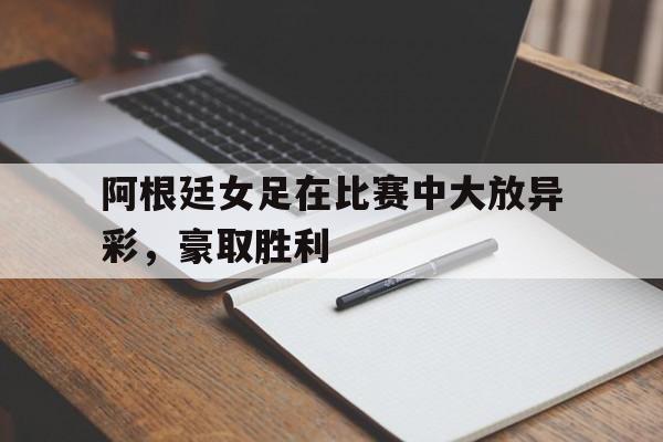 阿根廷女足在比赛中大放异彩，豪取胜利(阿根廷女足在比赛中大放异彩,豪取胜利的是谁)