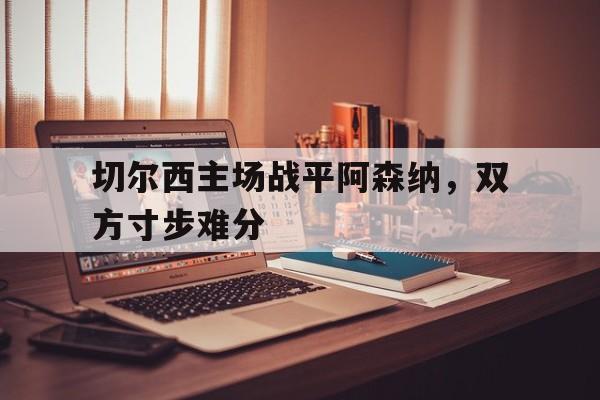 切尔西主场战平阿森纳，双方寸步难分的简单介绍